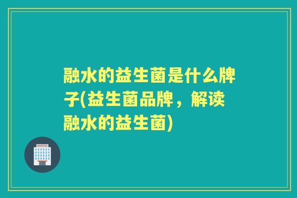 融水的益生菌是什么牌子(益生菌品牌，解读融水的益生菌)