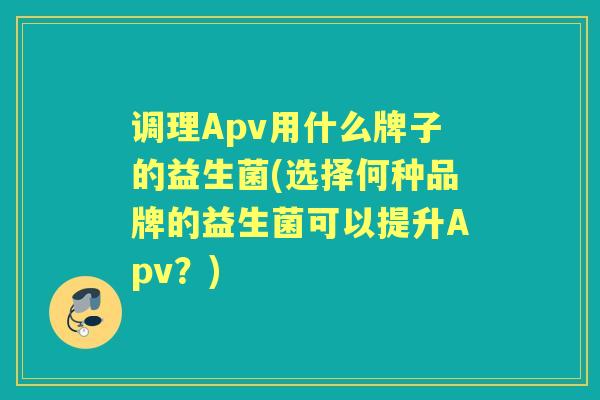 调理Apv用什么牌子的益生菌(选择何种品牌的益生菌可以提升Apv?) 调理Apv用什么牌子的益生菌(选择何种品牌的益生菌可以提升Apv?)