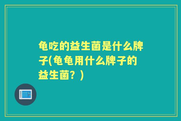 龟吃的益生菌是什么牌子(龟龟用什么牌子的益生菌?) 龟吃的益生菌是什么牌子(龟龟用什么牌子的益生菌?)