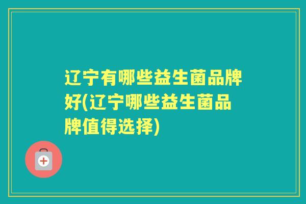 辽宁有哪些益生菌品牌好(辽宁哪些益生菌品牌值得选择) 辽宁有哪些益生菌品牌好(辽宁哪些益生菌品牌值得选择)
