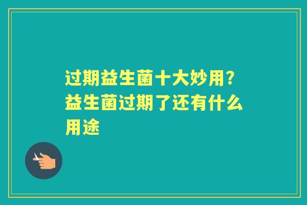 过期益生菌十大妙用？益生菌过期了还有什么用途