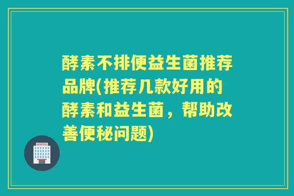 酵素不排便益生菌推荐品牌(推荐几款好用的酵素和益生菌，帮助改善问题)