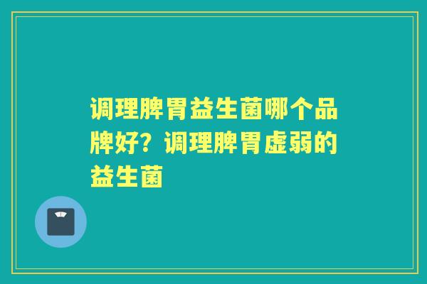 调理脾胃益生菌哪个品牌好？调理脾胃虚弱的益生菌