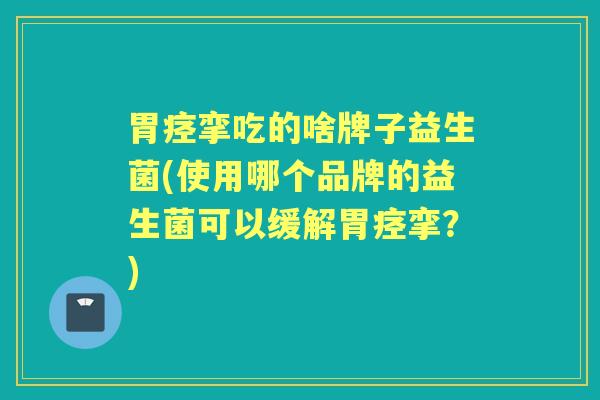 胃痉挛吃的啥牌子益生菌(使用哪个品牌的益生菌可以缓解胃痉挛？)