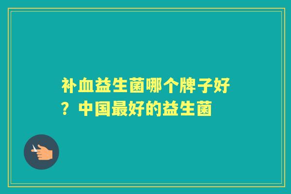 补益生菌哪个牌子好?中国好的益生菌 补益生菌哪个牌子好?中国好的益生菌
