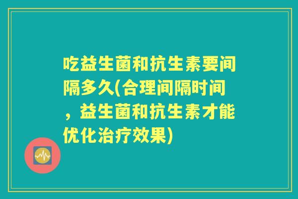 吃益生菌和抗生素要间隔多久(合理间隔时间,益生菌和抗生素才能优化效果) 吃益生菌和抗生素要间隔多久(合理间隔时间,益生菌和抗生素才能优化效果)
