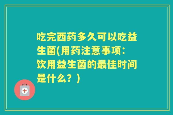 吃完西药多久可以吃益生菌(用药注意事项:饮用益生菌的佳时间是什么?) 吃完西药多久可以吃益生菌(用药注意事项:饮用益生菌的佳时间是什么?)