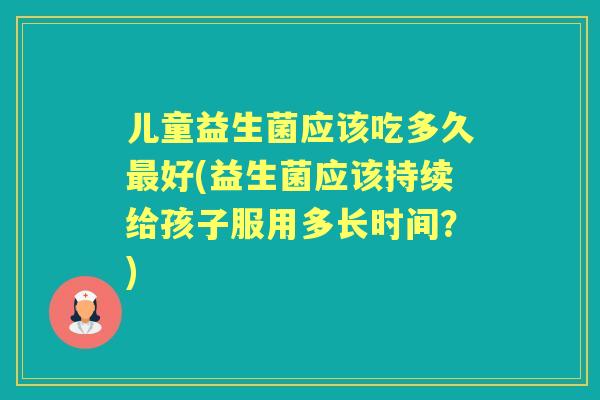 儿童益生菌应该吃多久好(益生菌应该持续给孩子服用多长时间？)