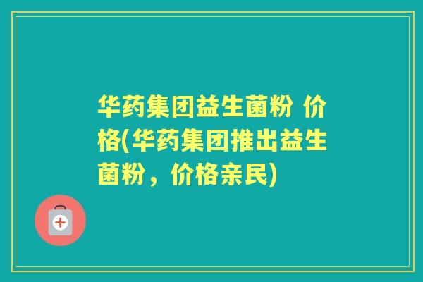 华药集团益生菌粉 价格(华药集团推出益生菌粉,价格亲民) 华药集团益生菌粉 价格(华药集团推出益生菌粉,价格亲民)