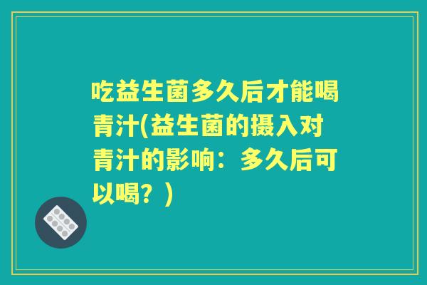 吃益生菌多久后才能喝青汁(益生菌的摄入对青汁的影响:多久后可以喝?) 吃益生菌多久后才能喝青汁(益生菌的摄入对青汁的影响:多久后可以喝?)