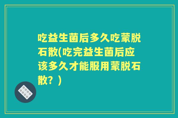 吃益生菌后多久吃蒙脱石散(吃完益生菌后应该多久才能服用蒙脱石散?) 吃益生菌后多久吃蒙脱石散(吃完益生菌后应该多久才能服用蒙脱石散?)