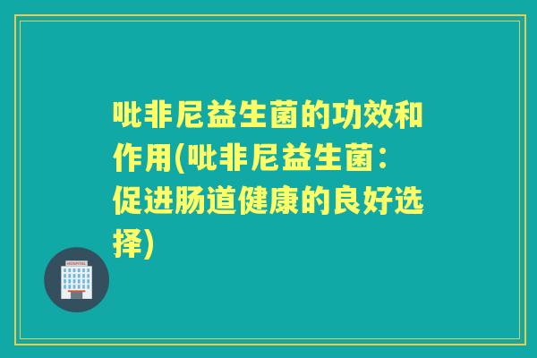 吡非尼益生菌的功效和作用(吡非尼益生菌：促进肠道健康的良好选择)