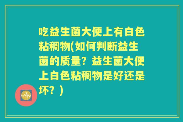 吃益生菌大便上有白色粘稠物(如何判断益生菌的质量?益生菌大便上白色粘稠物是好还是坏?) 吃益生菌大便上有白色粘稠物(如何判断益生菌的质量?益生菌大便上白色粘稠物是好还是坏?)