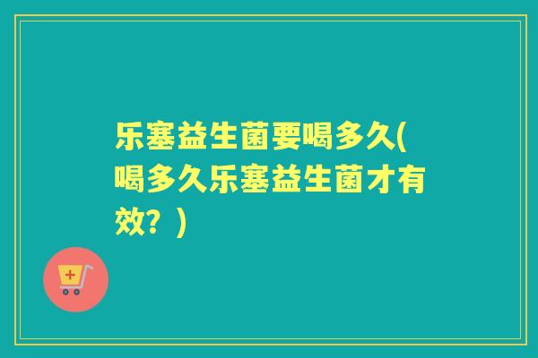 乐塞益生菌要喝多久(喝多久乐塞益生菌才有效?) 乐塞益生菌要喝多久(喝多久乐塞益生菌才有效?)