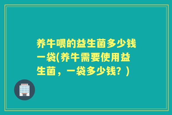 养牛喂的益生菌多少钱一袋(养牛需要使用益生菌,一袋多少钱?) 养牛喂的益生菌多少钱一袋(养牛需要使用益生菌,一袋多少钱?)