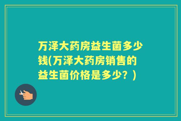 万泽大药房益生菌多少钱(万泽大药房销售的益生菌价格是多少?) 万泽大药房益生菌多少钱(万泽大药房销售的益生菌价格是多少?)