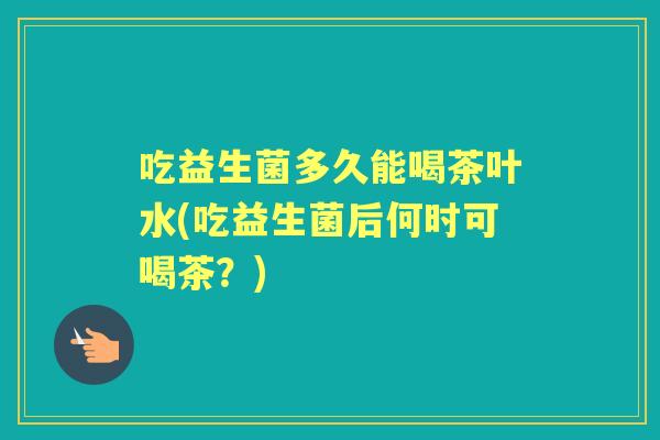 吃益生菌多久能喝茶叶水(吃益生菌后何时可喝茶？)
