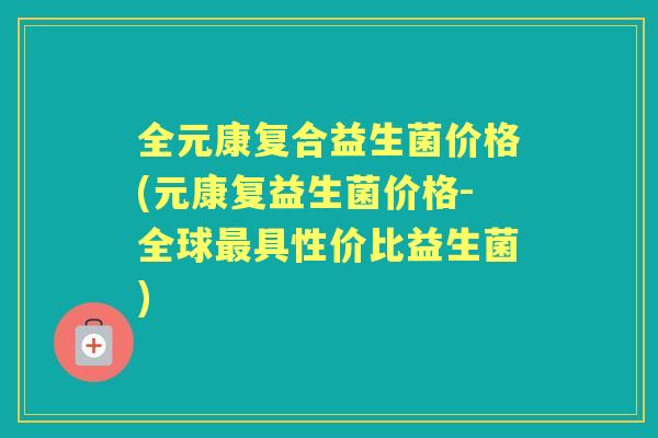 全元康复合益生菌价格(元康复益生菌价格-全球具性价比益生菌)