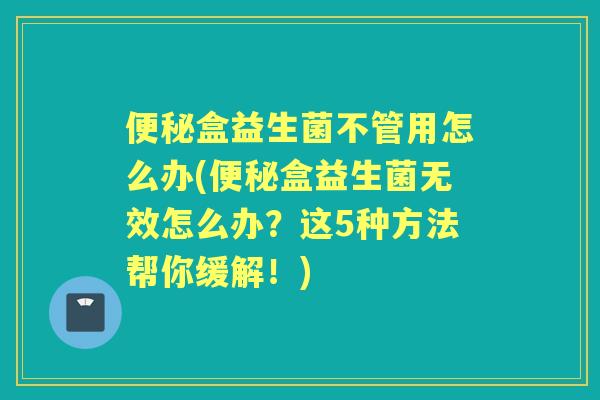 盒益生菌不管用怎么办(盒益生菌无效怎么办?这5种方法帮你缓解!) 盒益生菌不管用怎么办(盒益生菌无效怎么办?这5种方法帮你缓解!)