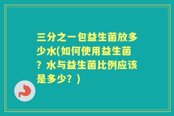 三分之一包益生菌放多少水(如何使用益生菌？水与益生菌比例应该是多少？)