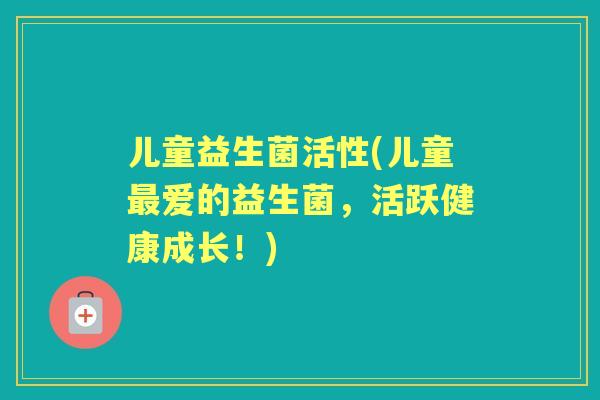 儿童益生菌活性(儿童爱的益生菌,活跃健康成长!) 儿童益生菌活性(儿童爱的益生菌,活跃健康成长!)