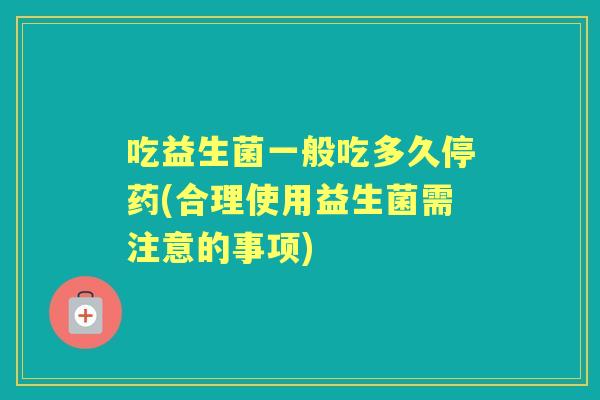 吃益生菌一般吃多久停药(合理使用益生菌需注意的事项) 吃益生菌一般吃多久停药(合理使用益生菌需注意的事项)