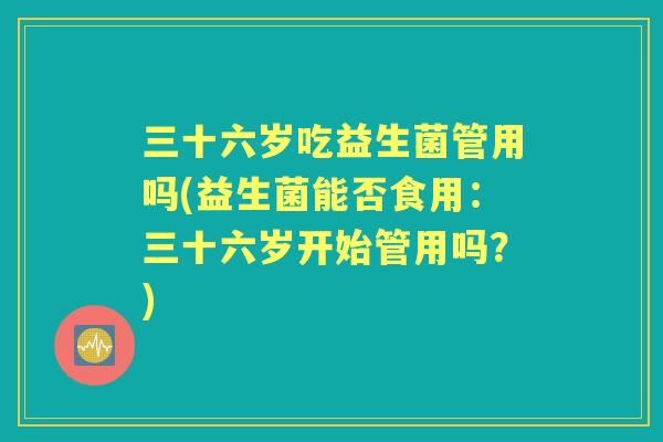 三十六岁吃益生菌管用吗(益生菌能否食用：三十六岁开始管用吗？)