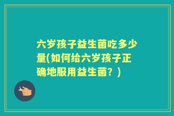 六岁孩子益生菌吃多少量(如何给六岁孩子正确地服用益生菌？)