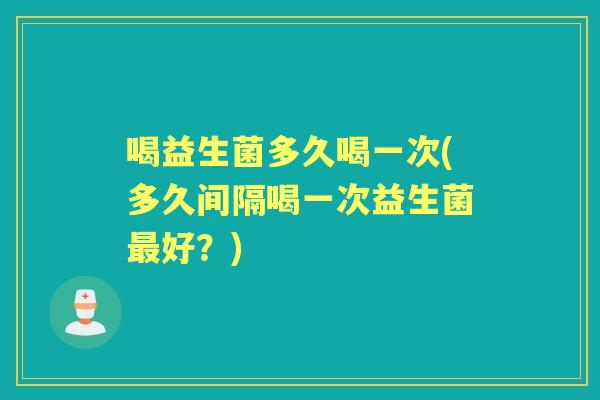喝益生菌多久喝一次(多久间隔喝一次益生菌好?) 喝益生菌多久喝一次(多久间隔喝一次益生菌好?)