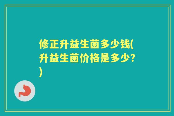 修正升益生菌多少钱(升益生菌价格是多少？)