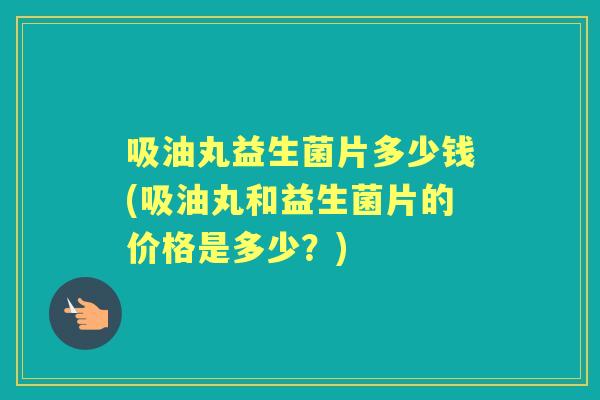 吸油丸益生菌片多少钱(吸油丸和益生菌片的价格是多少?) 吸油丸益生菌片多少钱(吸油丸和益生菌片的价格是多少?)