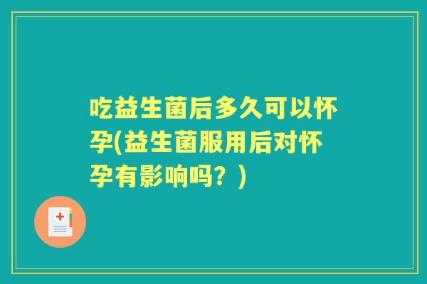 吃益生菌后多久可以怀孕(益生菌服用后对怀孕有影响吗？)