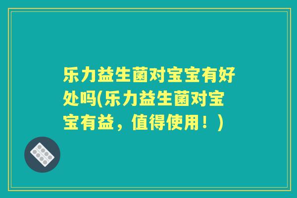 乐力益生菌对宝宝有好处吗(乐力益生菌对宝宝有益,值得使用!) 乐力益生菌对宝宝有好处吗(乐力益生菌对宝宝有益,值得使用!)