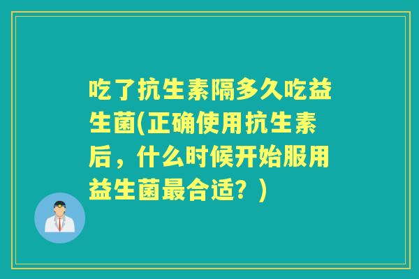 吃了抗生素隔多久吃益生菌(正确使用抗生素后，什么时候开始服用益生菌合适？)