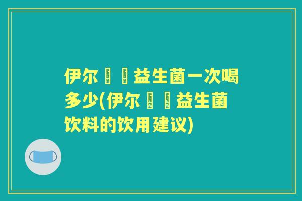 伊尔苾媞益生菌一次喝多少(伊尔苾媞益生菌饮料的饮用建议) 伊尔苾媞益生菌一次喝多少(伊尔苾媞益生菌饮料的饮用建议)