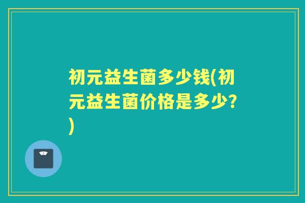 初元益生菌多少钱(初元益生菌价格是多少?) 初元益生菌多少钱(初元益生菌价格是多少?)