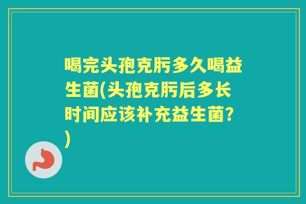 喝完头孢克肟多久喝益生菌(头孢克肟后多长时间应该补充益生菌?) 喝完头孢克肟多久喝益生菌(头孢克肟后多长时间应该补充益生菌?)