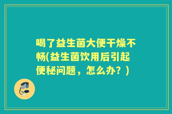 喝了益生菌大便干燥不畅(益生菌饮用后引起问题,怎么办?) 喝了益生菌大便干燥不畅(益生菌饮用后引起问题,怎么办?)