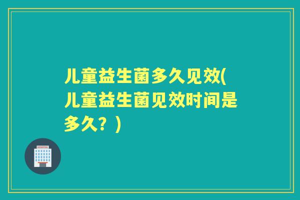 儿童益生菌多久见效(儿童益生菌见效时间是多久?) 儿童益生菌多久见效(儿童益生菌见效时间是多久?)