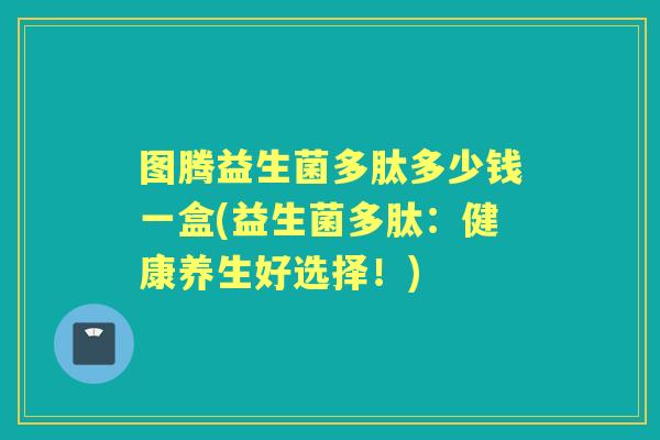 图腾益生菌多肽多少钱一盒(益生菌多肽:健康养生好选择!) 图腾益生菌多肽多少钱一盒(益生菌多肽:健康养生好选择!)