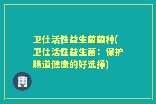 卫仕活性益生菌菌种(卫仕活性益生菌：保护肠道健康的好选择)