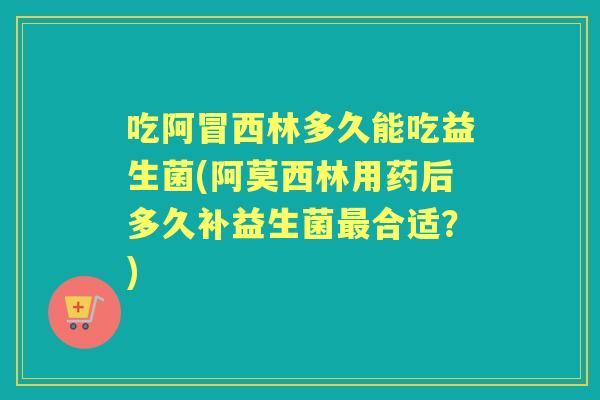 吃阿冒西林多久能吃益生菌(阿莫西林用药后多久补益生菌合适?) 吃阿冒西林多久能吃益生菌(阿莫西林用药后多久补益生菌合适?)