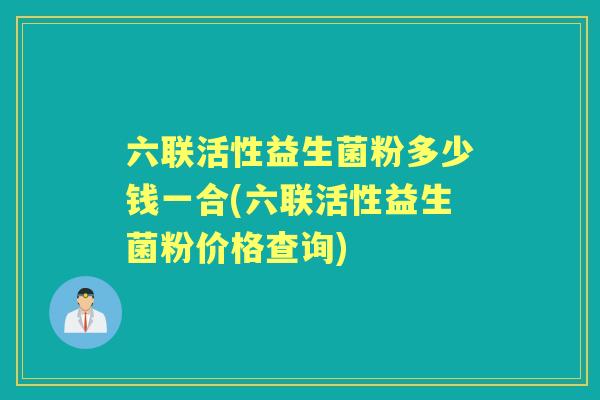 六联活性益生菌粉多少钱一合(六联活性益生菌粉价格查询) 六联活性益生菌粉多少钱一合(六联活性益生菌粉价格查询)