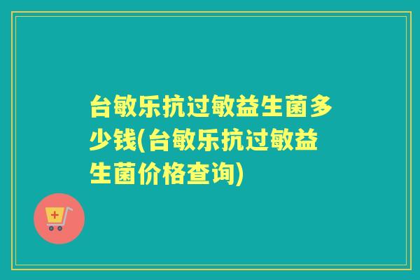 台敏乐抗益生菌多少钱(台敏乐抗益生菌价格查询) 台敏乐抗益生菌多少钱(台敏乐抗益生菌价格查询)