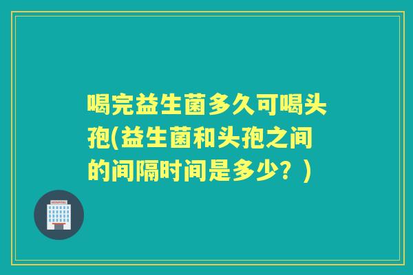 喝完益生菌多久可喝头孢(益生菌和头孢之间的间隔时间是多少?) 喝完益生菌多久可喝头孢(益生菌和头孢之间的间隔时间是多少?)