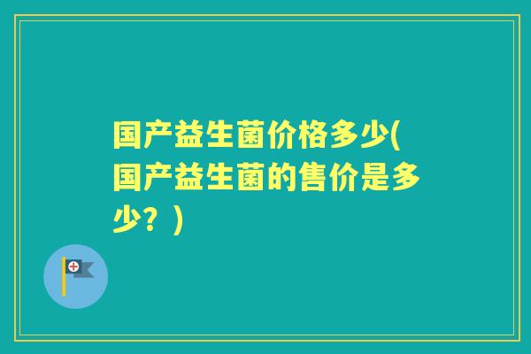 国产益生菌价格多少(国产益生菌的售价是多少?) 国产益生菌价格多少(国产益生菌的售价是多少?)