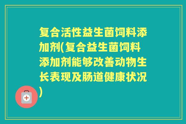 复合活性益生菌饲料添加剂(复合益生菌饲料添加剂能够改善动物生长表现及肠道健康状况) 复合活性益生菌饲料添加剂(复合益生菌饲料添加剂能够改善动物生长表现及肠道健康状况)