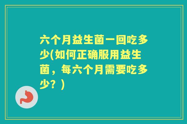 六个月益生菌一回吃多少(如何正确服用益生菌,每六个月需要吃多少?) 六个月益生菌一回吃多少(如何正确服用益生菌,每六个月需要吃多少?)