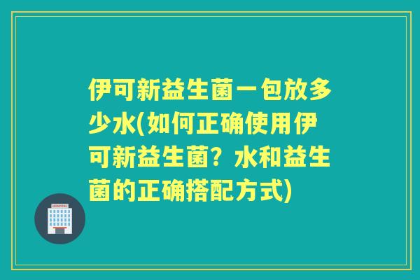 伊可新益生菌一包放多少水(如何正确使用伊可新益生菌?水和益生菌的正确搭配方式) 伊可新益生菌一包放多少水(如何正确使用伊可新益生菌?水和益生菌的正确搭配方式)