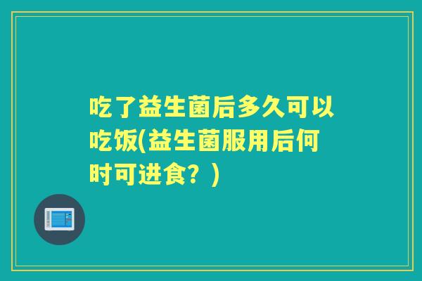 吃了益生菌后多久可以吃饭(益生菌服用后何时可进食?) 吃了益生菌后多久可以吃饭(益生菌服用后何时可进食?)